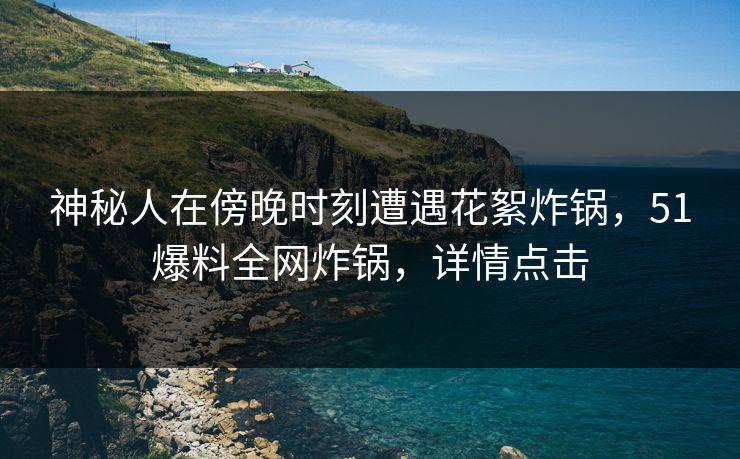 神秘人在傍晚时刻遭遇花絮炸锅，51爆料全网炸锅，详情点击