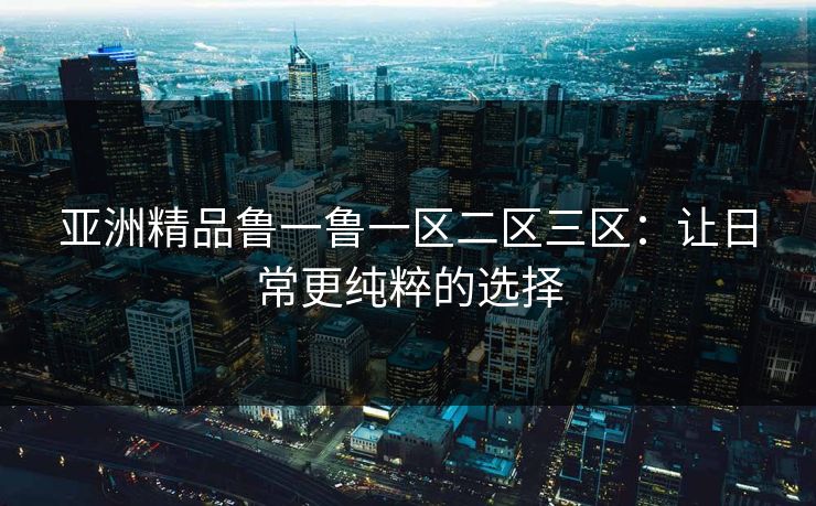 亚洲精品鲁一鲁一区二区三区：让日常更纯粹的选择