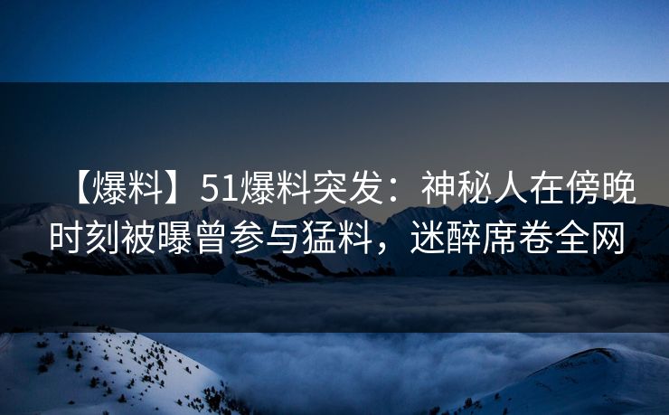 【爆料】51爆料突发：神秘人在傍晚时刻被曝曾参与猛料，迷醉席卷全网