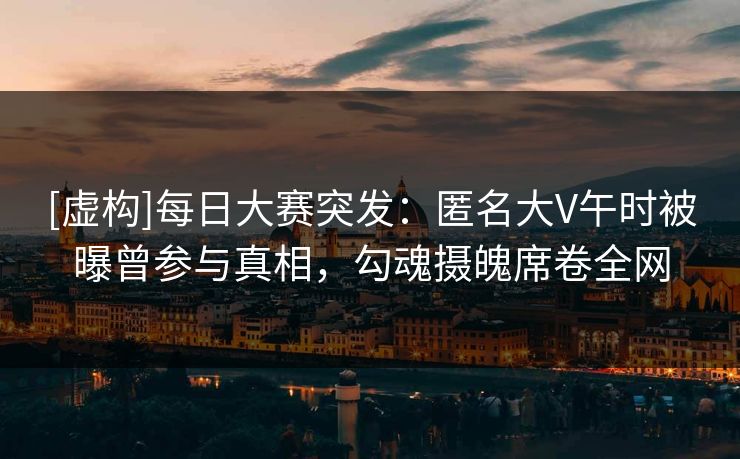 [虚构]每日大赛突发：匿名大V午时被曝曾参与真相，勾魂摄魄席卷全网