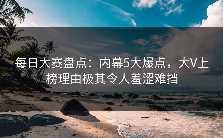 每日大赛盘点：内幕5大爆点，大V上榜理由极其令人羞涩难挡