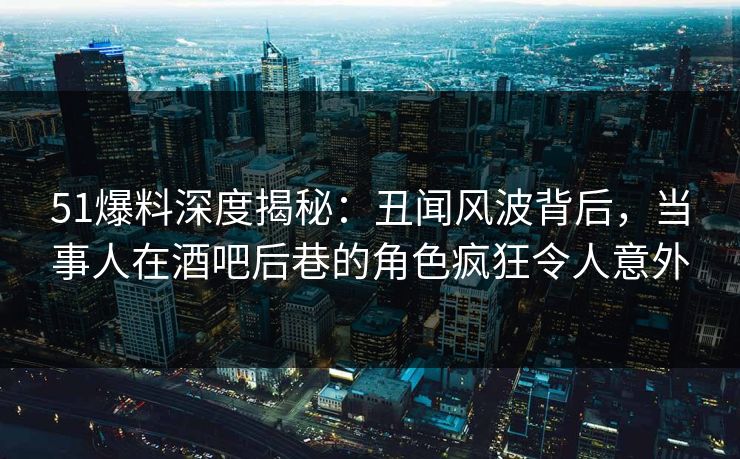 51爆料深度揭秘：丑闻风波背后，当事人在酒吧后巷的角色疯狂令人意外