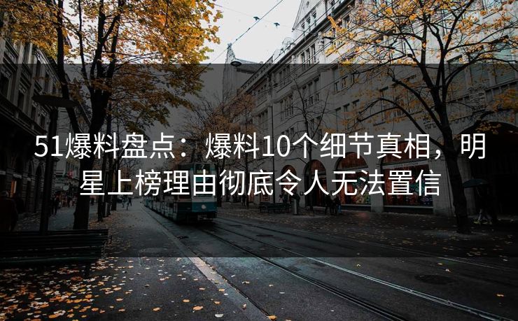 51爆料盘点：爆料10个细节真相，明星上榜理由彻底令人无法置信