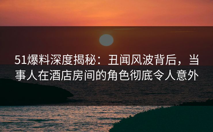 51爆料深度揭秘：丑闻风波背后，当事人在酒店房间的角色彻底令人意外