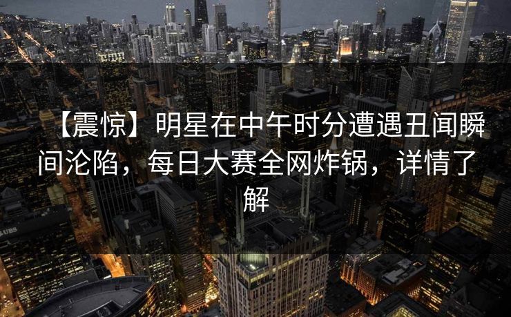 【震惊】明星在中午时分遭遇丑闻瞬间沦陷，每日大赛全网炸锅，详情了解
