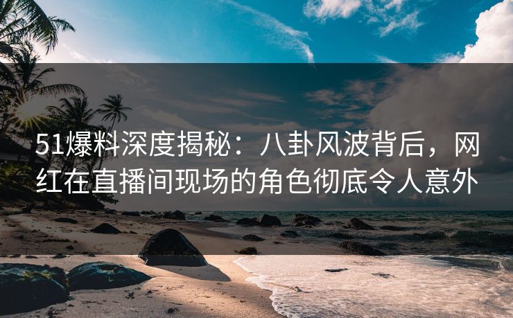 51爆料深度揭秘：八卦风波背后，网红在直播间现场的角色彻底令人意外