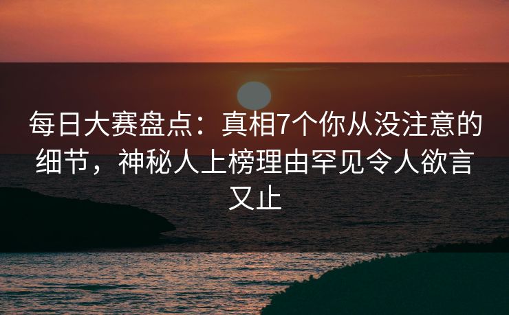 每日大赛盘点：真相7个你从没注意的细节，神秘人上榜理由罕见令人欲言又止