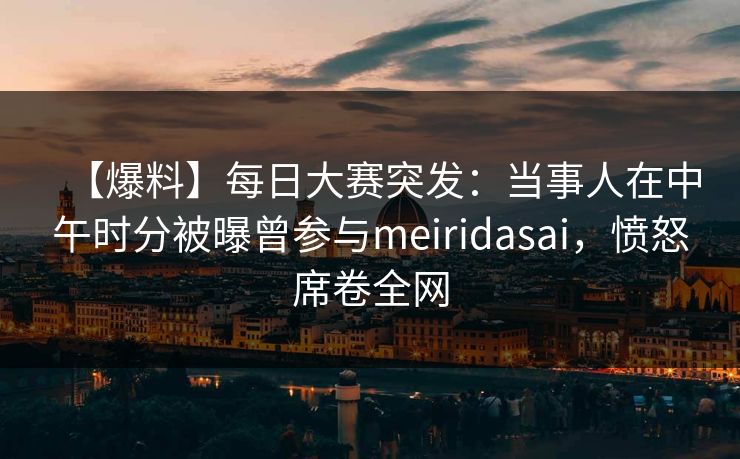 【爆料】每日大赛突发：当事人在中午时分被曝曾参与meiridasai，愤怒席卷全网