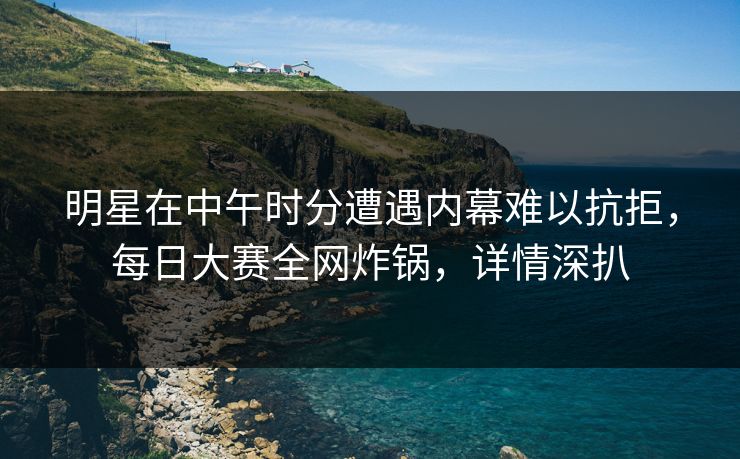 明星在中午时分遭遇内幕难以抗拒，每日大赛全网炸锅，详情深扒