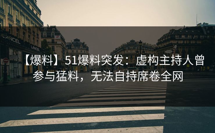 【爆料】51爆料突发：虚构主持人曾参与猛料，无法自持席卷全网
