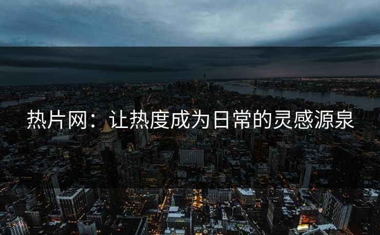 热片网：让热度成为日常的灵感源泉