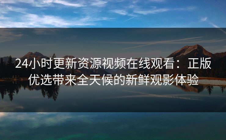 24小时更新资源视频在线观看：正版优选带来全天候的新鲜观影体验