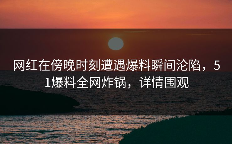 网红在傍晚时刻遭遇爆料瞬间沦陷，51爆料全网炸锅，详情围观