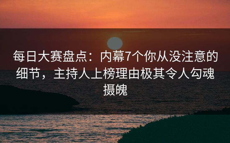 每日大赛盘点：内幕7个你从没注意的细节，主持人上榜理由极其令人勾魂摄魄