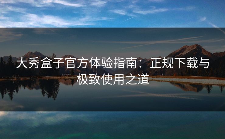 大秀盒子官方体验指南：正规下载与极致使用之道