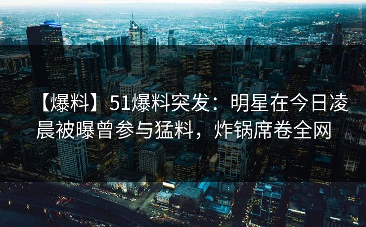 【爆料】51爆料突发：明星在今日凌晨被曝曾参与猛料，炸锅席卷全网