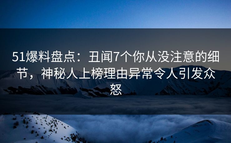 51爆料盘点：丑闻7个你从没注意的细节，神秘人上榜理由异常令人引发众怒