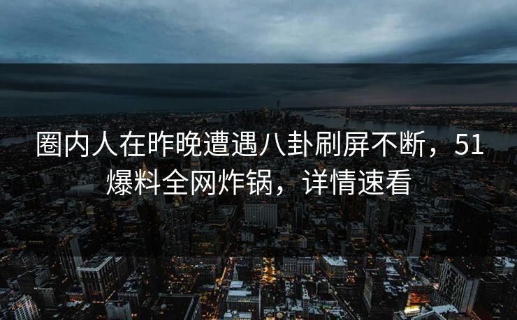 圈内人在昨晚遭遇八卦刷屏不断，51爆料全网炸锅，详情速看