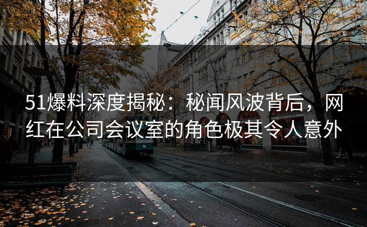 51爆料深度揭秘：秘闻风波背后，网红在公司会议室的角色极其令人意外