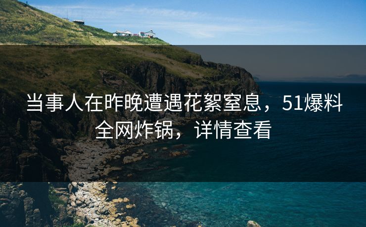 当事人在昨晚遭遇花絮窒息，51爆料全网炸锅，详情查看