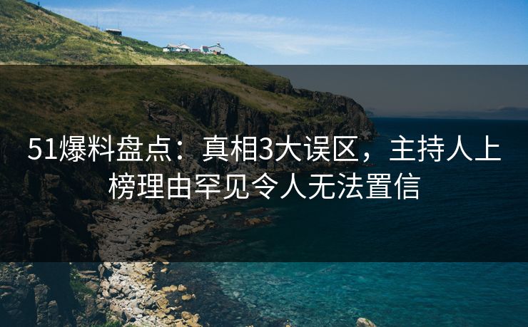 51爆料盘点：真相3大误区，主持人上榜理由罕见令人无法置信