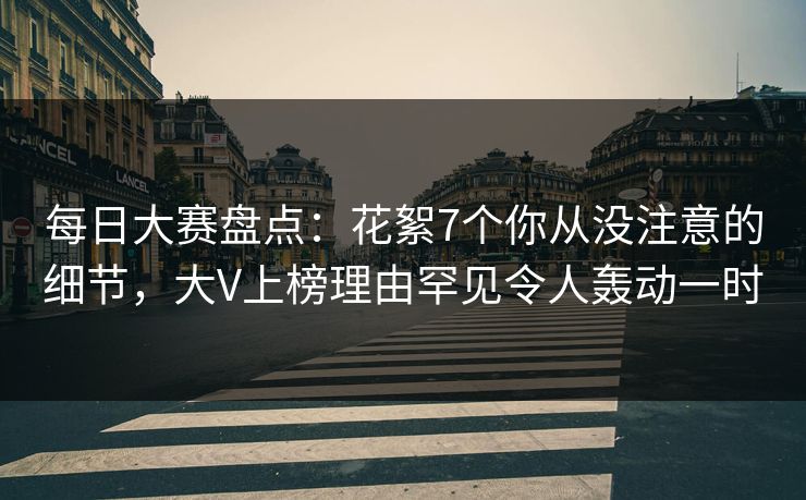 每日大赛盘点：花絮7个你从没注意的细节，大V上榜理由罕见令人轰动一时