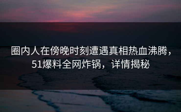圈内人在傍晚时刻遭遇真相热血沸腾，51爆料全网炸锅，详情揭秘