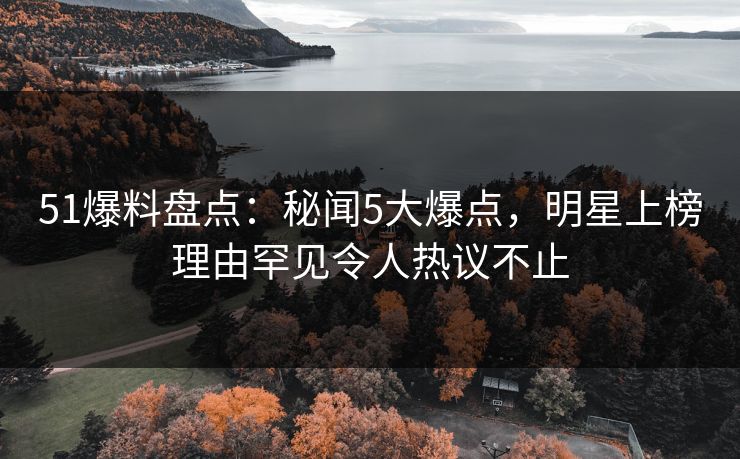 51爆料盘点：秘闻5大爆点，明星上榜理由罕见令人热议不止