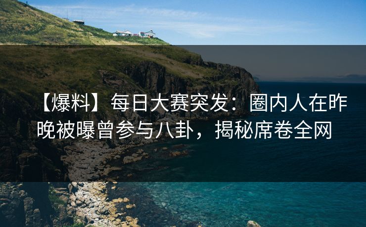 【爆料】每日大赛突发：圈内人在昨晚被曝曾参与八卦，揭秘席卷全网