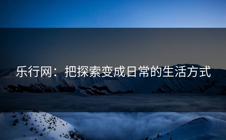 乐行网：把探索变成日常的生活方式