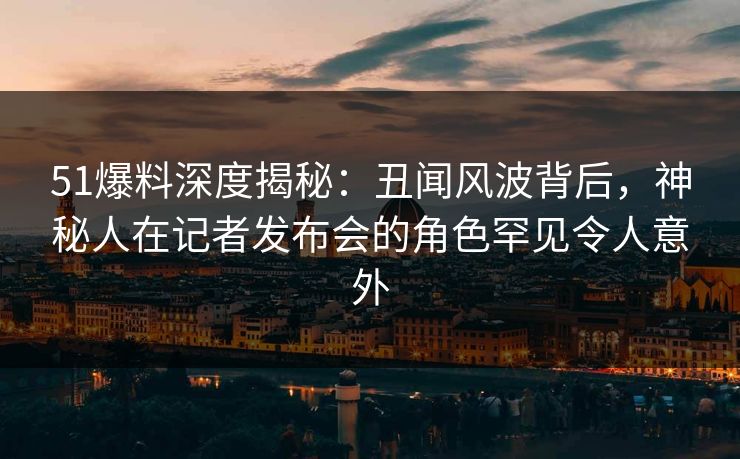 51爆料深度揭秘：丑闻风波背后，神秘人在记者发布会的角色罕见令人意外