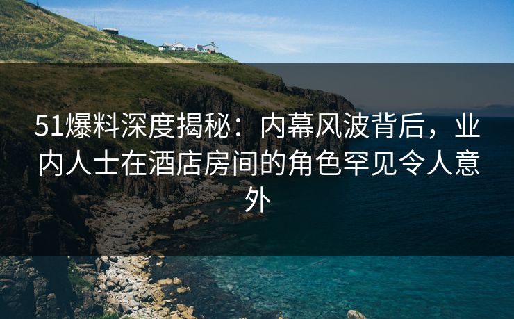 51爆料深度揭秘：内幕风波背后，业内人士在酒店房间的角色罕见令人意外