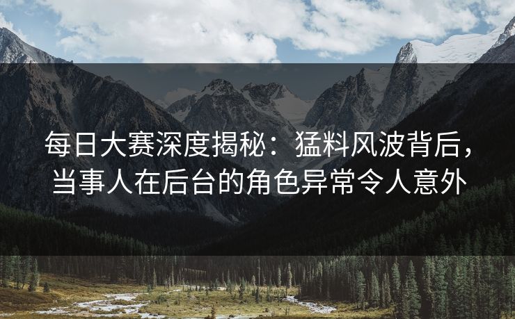 每日大赛深度揭秘：猛料风波背后，当事人在后台的角色异常令人意外
