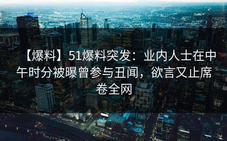 【爆料】51爆料突发：业内人士在中午时分被曝曾参与丑闻，欲言又止席卷全网