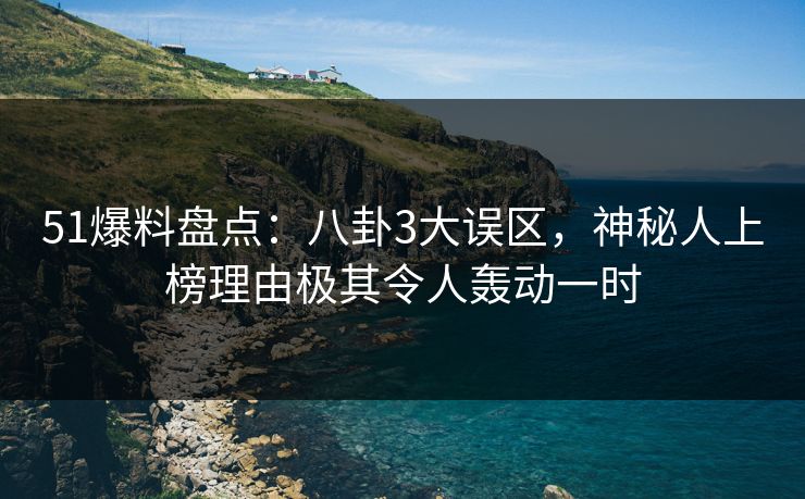 51爆料盘点：八卦3大误区，神秘人上榜理由极其令人轰动一时
