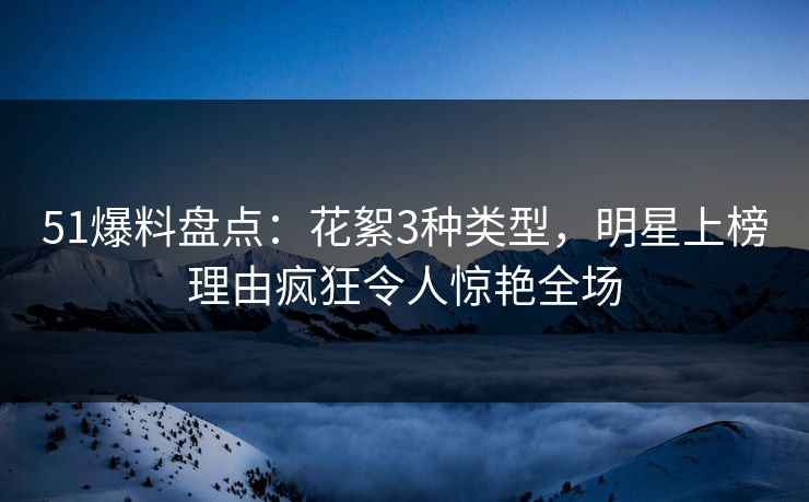 51爆料盘点：花絮3种类型，明星上榜理由疯狂令人惊艳全场