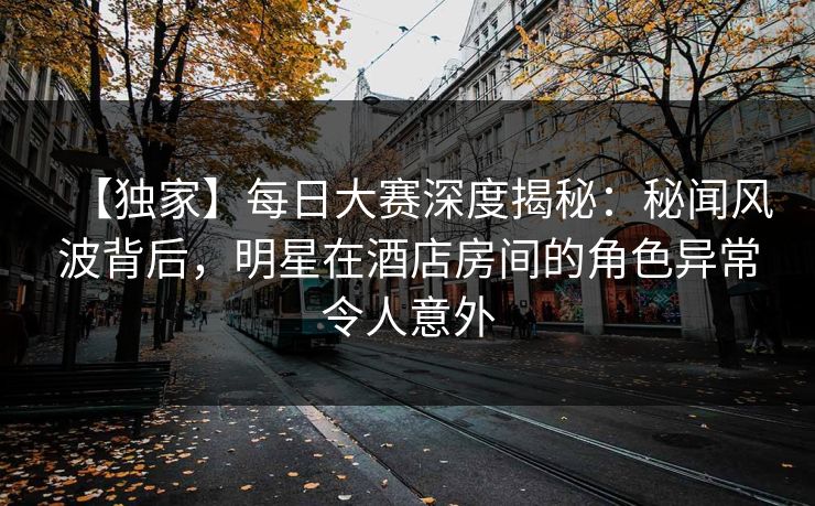 【独家】每日大赛深度揭秘：秘闻风波背后，明星在酒店房间的角色异常令人意外