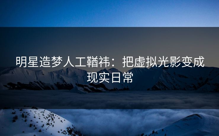 明星造梦人工鞧祎：把虚拟光影变成现实日常