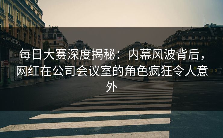 每日大赛深度揭秘：内幕风波背后，网红在公司会议室的角色疯狂令人意外