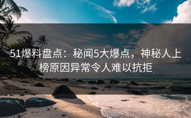 51爆料盘点：秘闻5大爆点，神秘人上榜原因异常令人难以抗拒
