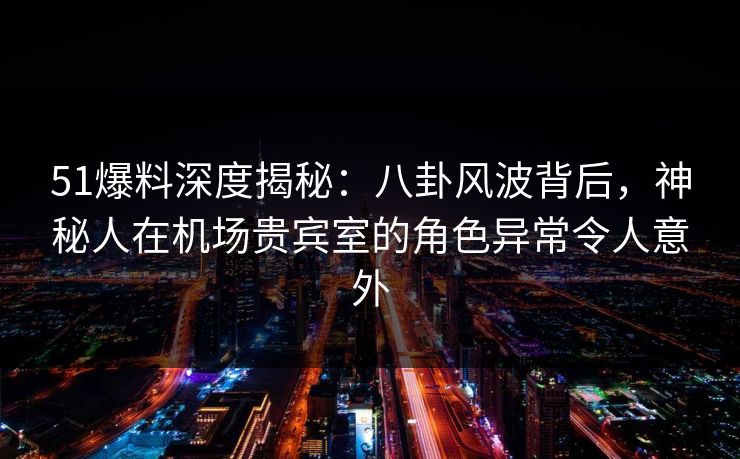 51爆料深度揭秘：八卦风波背后，神秘人在机场贵宾室的角色异常令人意外