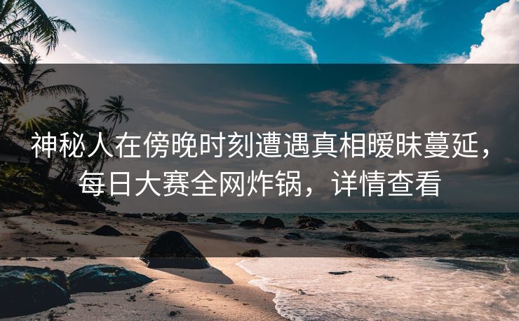 神秘人在傍晚时刻遭遇真相暧昧蔓延，每日大赛全网炸锅，详情查看