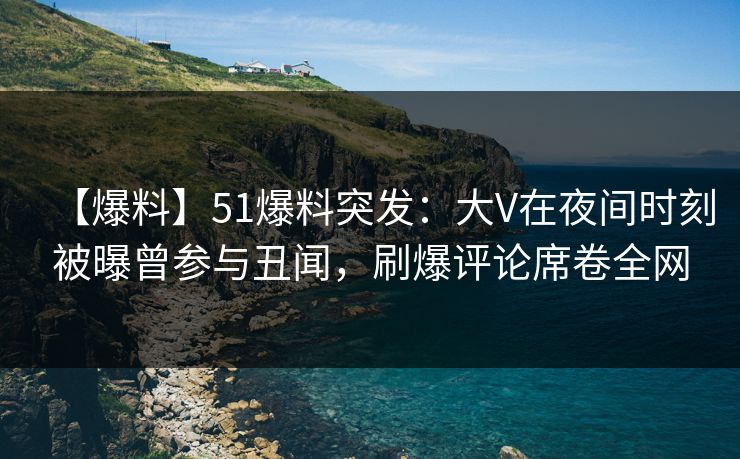 【爆料】51爆料突发：大V在夜间时刻被曝曾参与丑闻，刷爆评论席卷全网