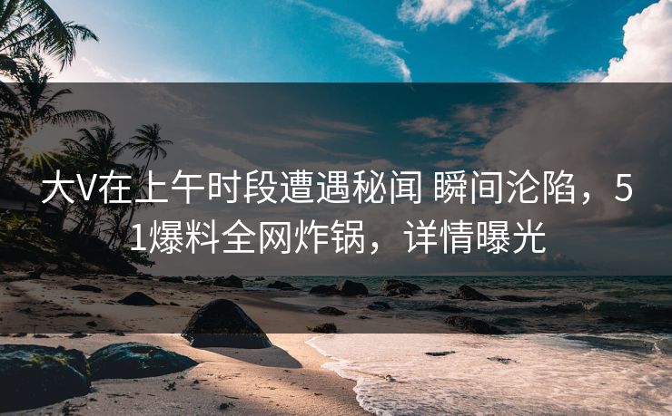 大V在上午时段遭遇秘闻 瞬间沦陷，51爆料全网炸锅，详情曝光