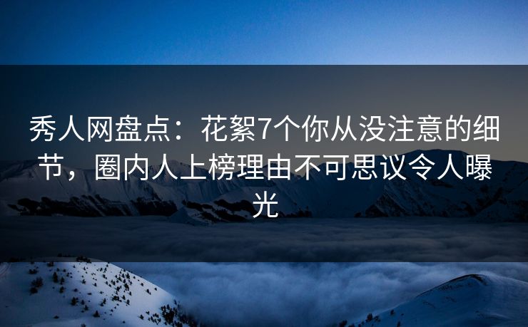 秀人网盘点：花絮7个你从没注意的细节，圈内人上榜理由不可思议令人曝光