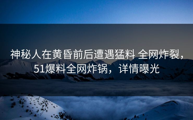 神秘人在黄昏前后遭遇猛料 全网炸裂，51爆料全网炸锅，详情曝光