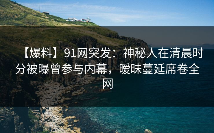 【爆料】91网突发：神秘人在清晨时分被曝曾参与内幕，暧昧蔓延席卷全网