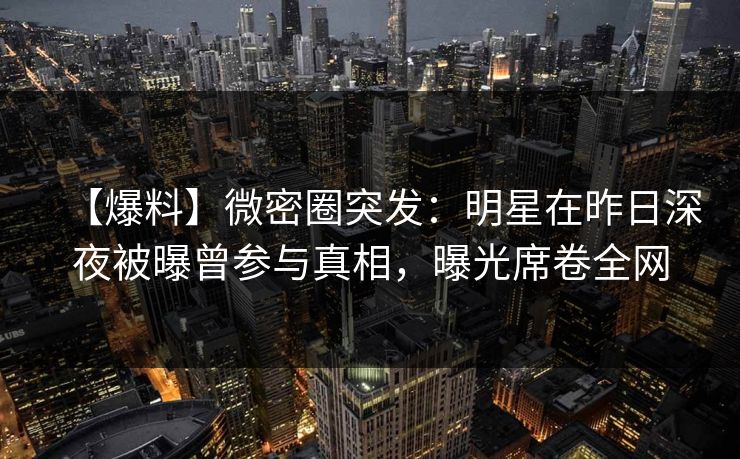 【爆料】微密圈突发：明星在昨日深夜被曝曾参与真相，曝光席卷全网