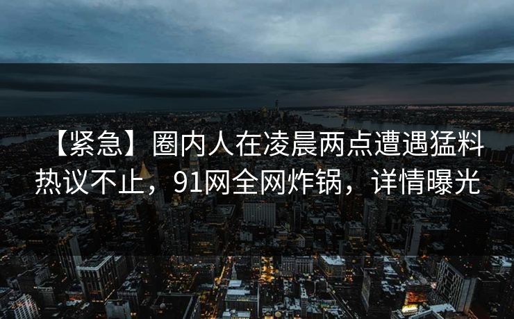 【紧急】圈内人在凌晨两点遭遇猛料 热议不止，91网全网炸锅，详情曝光