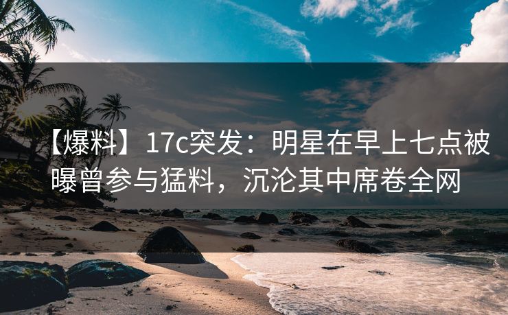 【爆料】17c突发：明星在早上七点被曝曾参与猛料，沉沦其中席卷全网